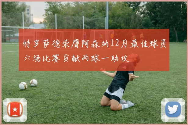 特罗萨德荣膺阿森纳12月最佳球员六场比赛贡献两球一助攻