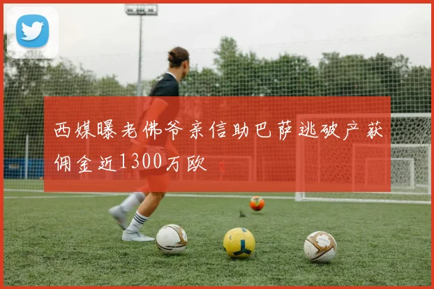 西媒曝老佛爷亲信助巴萨逃破产获佣金近1300万欧