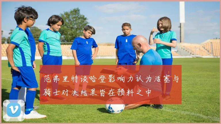 范弗里特谈哈登影响力认为活塞与骑士对决结果皆在预料之中