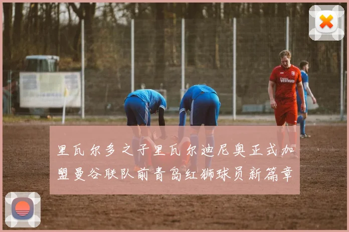 里瓦尔多之子里瓦尔迪尼奥正式加盟曼谷联队前青岛红狮球员新篇章开启