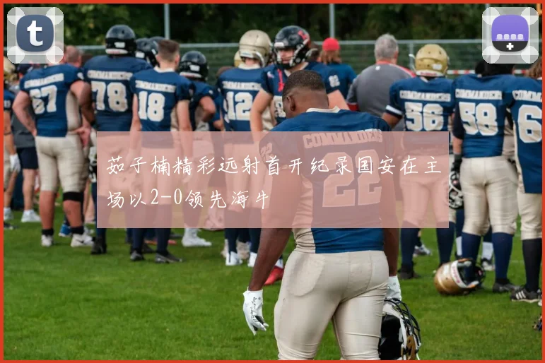 茹子楠精彩远射首开纪录国安在主场以2-0领先海牛