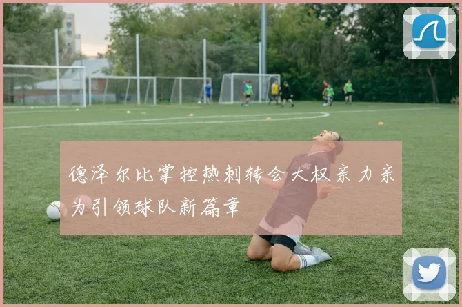 德泽尔比掌控热刺转会大权亲力亲为引领球队新篇章