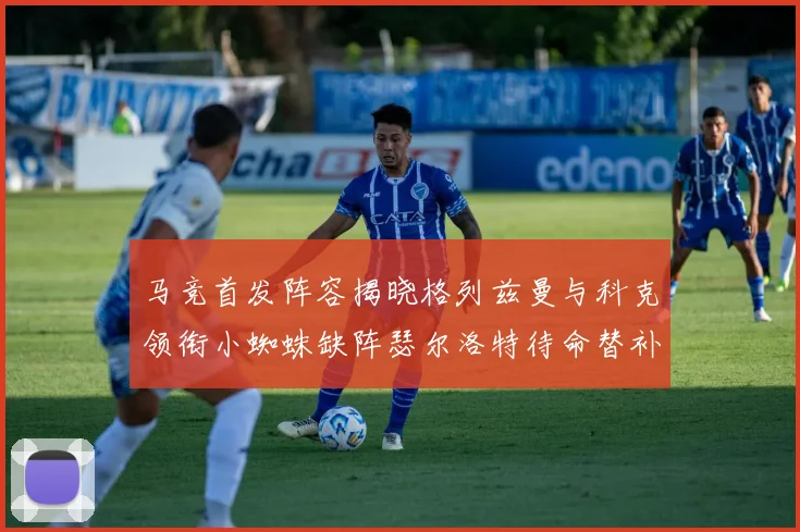 马竞首发阵容揭晓格列兹曼与科克领衔小蜘蛛缺阵瑟尔洛特待命替补