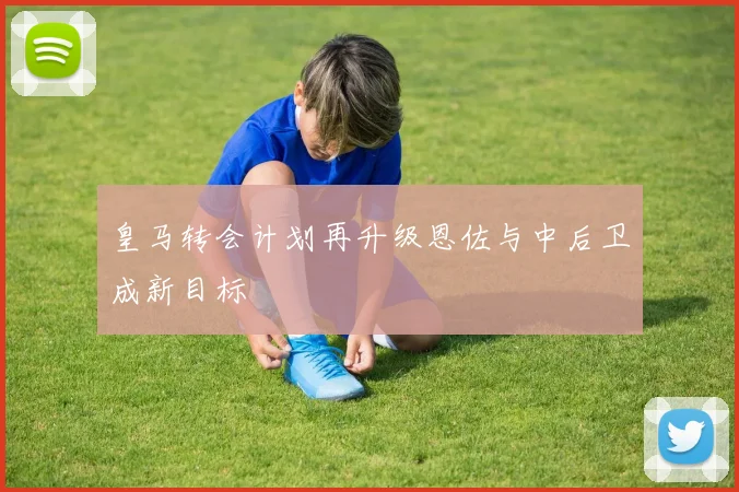 皇马转会计划再升级恩佐与中后卫成新目标