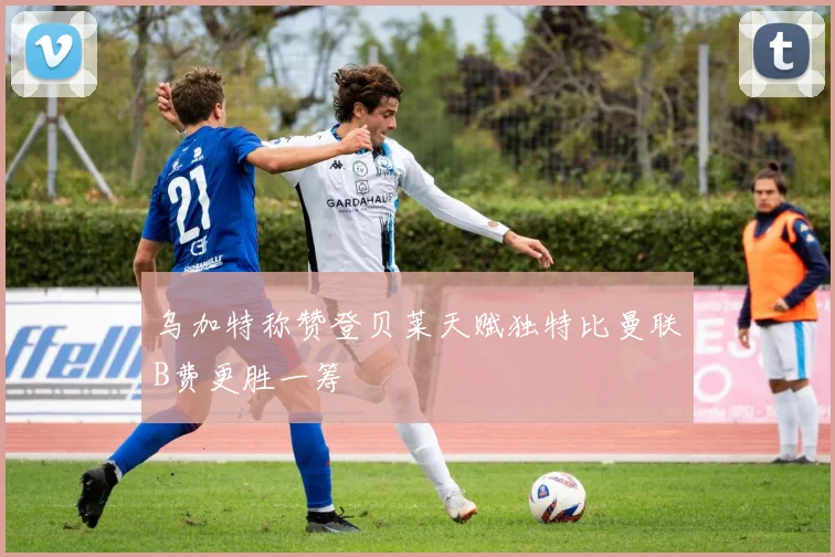 乌加特称赞登贝莱天赋独特比曼联B费更胜一筹