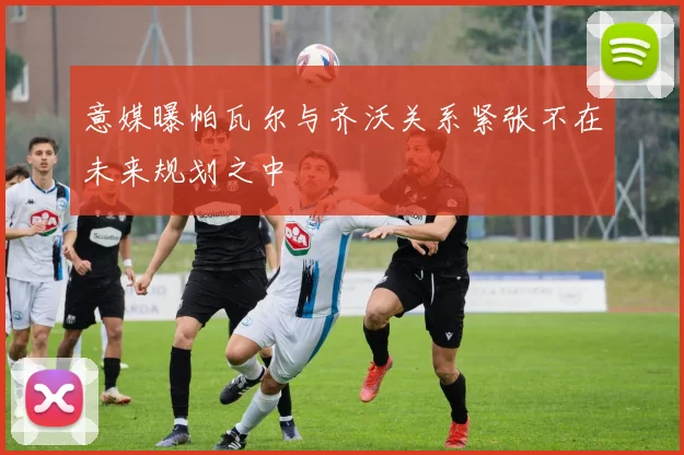 意媒曝帕瓦尔与齐沃关系紧张不在未来规划之中
