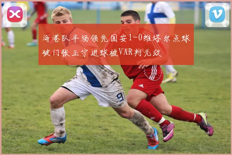 海港队半场领先国安1-0维塔尔点球破门张玉宁进球被VAR判无效