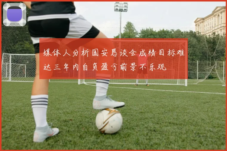 媒体人分析国安恳谈会成绩目标难达三年内自负盈亏前景不乐观