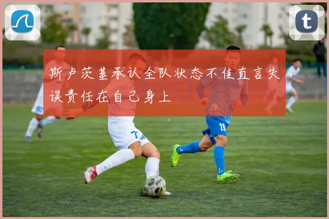斯卢茨基承认全队状态不佳直言失误责任在自己身上