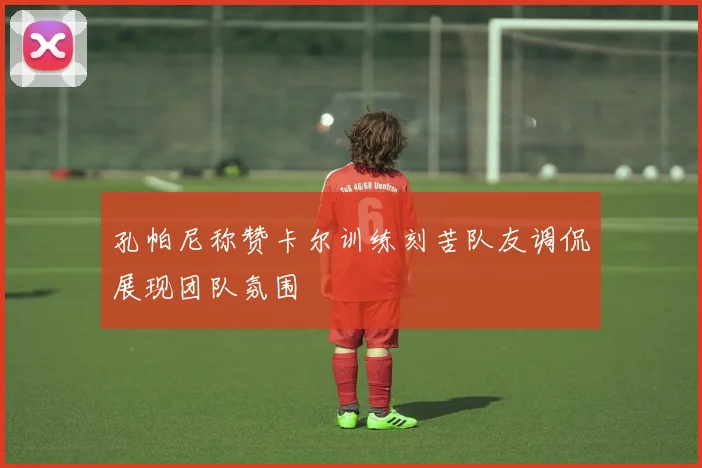孔帕尼称赞卡尔训练刻苦队友调侃展现团队氛围