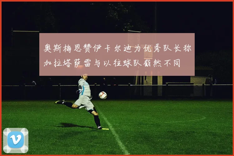 奥斯梅恩赞伊卡尔迪为优秀队长称加拉塔萨雷与以往球队截然不同