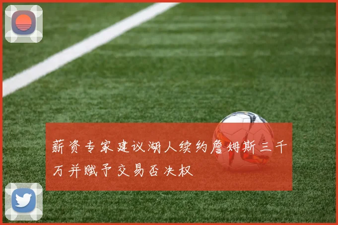 薪资专家建议湖人续约詹姆斯三千万并赋予交易否决权